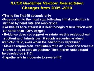 ILCOR Guidelines Newborn Resuscitation
Changes from 2005 -2010
•Timing the first 60 seconds only
•Progression to the next step following initial evaluation is
defined by heart rate and respiration
•For babies born at term it is best to begin resuscitation with
air rather than 100% oxygen
• Evidence does not support or refute routine endotracheal
suctioning of infants born through meconium-stained
amniotic fluid, even when the newborn is depressed
• Chest compression- ventilation ratio 3:1 unless the arrest is
known to be of cardiac etiology. Then higher ratio should
be considered (15:2)
•Hypothermia in moderate to severe HIE
 