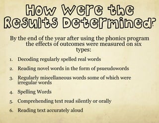 How Were the
Results Determined?
By the end of the year after using the phonics program
      the effects of outcomes were measured on six
                           types:
1.  Decoding regularly spelled real words

2.  Reading novel words in the form of psueudowords

3.  Regularly miscellaneous words some of which were
   irregular words
4.  Spelling Words

5.  Comprehending text read silently or orally

6.  Reading text accurately aloud
 