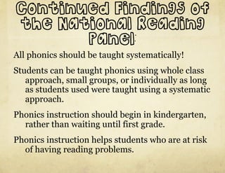 Continued Findings of
the National Reading
       Panel:
All phonics should be taught systematically!
Students can be taught phonics using whole class
   approach, small groups, or individually as long
   as students used were taught using a systematic
   approach.
Phonics instruction should begin in kindergarten,
  rather than waiting until first grade.
Phonics instruction helps students who are at risk
  of having reading problems.
 