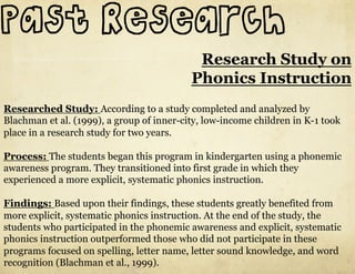 Past Research
                                            Research Study on
                                           Phonics Instruction
Researched Study: According to a study completed and analyzed by
Blachman et al. (1999), a group of inner-city, low-income children in K-1 took
place in a research study for two years.

Process: The students began this program in kindergarten using a phonemic
awareness program. They transitioned into first grade in which they
experienced a more explicit, systematic phonics instruction.

Findings: Based upon their findings, these students greatly benefited from
more explicit, systematic phonics instruction. At the end of the study, the
students who participated in the phonemic awareness and explicit, systematic
phonics instruction outperformed those who did not participate in these
programs focused on spelling, letter name, letter sound knowledge, and word
recognition (Blachman et al., 1999).
 