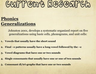 current Research
Phonics
Generalizations
     Johnston 2001, develops a systematic organized report on five
      generalizations using basic cells, phonograms, and unit cells:

1.  Vowels that usually have the short sound

2.  Final –e patterns usually have a long vowel followed by the –e

3.  Vowel diagrams that have one or two sounds

4.  Single consonants that usually have one or one of two sounds

5.  Consonant di/tri-graphs that have one or two sounds
 