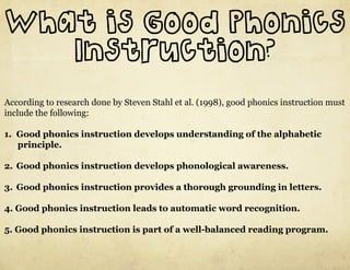 What is Good Phonics
   Instruction?
According to research done by Steven Stahl et al. (1998), good phonics instruction must
include the following:

1.  Good phonics instruction develops understanding of the alphabetic
    principle.

2.  Good phonics instruction develops phonological awareness.

3.  Good phonics instruction provides a thorough grounding in letters.

4. Good phonics instruction leads to automatic word recognition.

5. Good phonics instruction is part of a well-balanced reading program.
 