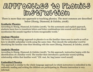 Approaches to Phonics
      Instruction
There is more than one approach to teaching phonics. The most common are described
                     below (Honig, Diamond, & Gulohn, 2008).
Synthetic Phonics
According to Honig, Diamond, & Gulohn (2008), “In this systematic and explicit approach,
students learn how to transform letters and letter combinations into sounds and then blend
(synthesize) the sounds together to form recognizable words.”

Analogy Phonics
The focus on the analogy approach to phonics is on the familiar rimes seen in words as well as
how to identify unfamiliar words using the same rime. They decode the unfamiliar word by
identifying the familiar rime then blending with the onset (Honig, Diamond, & Gulohn, 2008).

Analytic Phonics
According to Honig, Diamond, & Gulohn (2008), “In this approach, instruction begins with the
identification of a familiar word. The teacher then introduces a particular sound/spelling
relationship within that familiar word.” EX: mat, fat, bag [same vowel sound]

Embedded Phonics
This approach is similar to the whole language approach in which instruction is embedded in the
authentic reading and writing the children are participating in. Phonics instruction is very
informal.
 