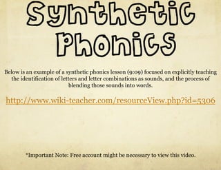 Synthetic
         phonics
Below is an example of a synthetic phonics lesson (9:09) focused on explicitly teaching
  the identification of letters and letter combinations as sounds, and the process of
                            blending those sounds into words.

http://www.wiki-teacher.com/resourceView.php?id=5306




        *Important Note: Free account might be necessary to view this video.
 