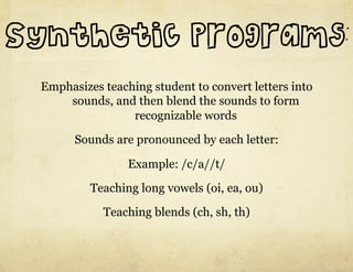 Synthetic Programs:
 Emphasizes teaching student to convert letters into
     sounds, and then blend the sounds to form
                 recognizable words

       Sounds are pronounced by each letter:

                 Example: /c/a//t/
          Teaching long vowels (oi, ea, ou)

            Teaching blends (ch, sh, th)
 