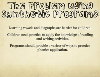 The problem using
synthetic programs:
 Learning vowels and diagraphs are harder for children.

 Children need practice to apply the knowledge of reading
                   and writing activities.

  Programs should provide a variety of ways to practice
                   phonics application.
 