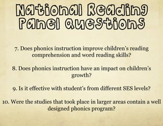 National Reading
     Panel Questions
     7. Does phonics instruction improve children’s reading
            comprehension and word reading skills?

    8. Does phonics instruction have an impact on children’s
                            growth?

    9. Is it effective with student’s from different SES levels?

10. Were the studies that took place in larger areas contain a well
                  designed phonics program?
 