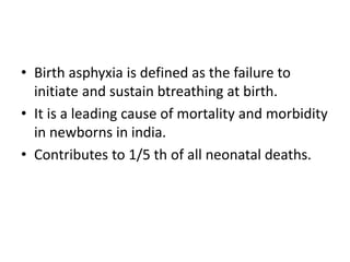 • Birth asphyxia is defined as the failure to
initiate and sustain btreathing at birth.
• It is a leading cause of mortality and morbidity
in newborns in india.
• Contributes to 1/5 th of all neonatal deaths.