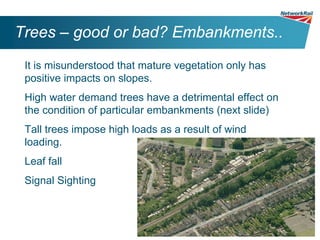Trees – good or bad? Embankments..
 It is misunderstood that mature vegetation only has
 positive impacts on slopes.
 High water demand trees have a detrimental effect on
 the condition of particular embankments (next slide)
 Tall trees impose high loads as a result of wind
 loading.
 Leaf fall
 Signal Sighting
 