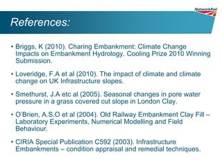 References:

• Briggs, K (2010). Charing Embankment: Climate Change
  Impacts on Embankment Hydrology. Cooling Prize 2010 Winning
  Submission.
• Loveridge, F.A et al (2010). The impact of climate and climate
  change on UK Infrastructure slopes.
• Smethurst, J.A etc al (2005). Seasonal changes in pore water
  pressure in a grass covered cut slope in London Clay.
• O’Brien, A.S.O et al (2004). Old Railway Embankment Clay Fill –
  Laboratory Experiments, Numerical Modelling and Field
  Behaviour.
• CIRIA Special Publication C592 (2003). Infrastructure
  Embankments – condition appraisal and remedial techniques.
 