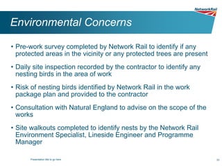 Environmental Concerns

• Pre-work survey completed by Network Rail to identify if any
  protected areas in the vicinity or any protected trees are present
• Daily site inspection recorded by the contractor to identify any
  nesting birds in the area of work
• Risk of nesting birds identified by Network Rail in the work
  package plan and provided to the contractor
• Consultation with Natural England to advise on the scope of the
  works
• Site walkouts completed to identify nests by the Network Rail
  Environment Specialist, Lineside Engineer and Programme
  Manager

      Presentation title to go here                                    33
 