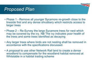 Proposed Plan

• Phase 1 - Remove all younger Sycamore re-growth close to the
  lineside first and any dense shrubbery which restricts access to
  larger trees
• Phase 2 – Re-Survey the large Sycamore trees for nest which
  may be covered by the ivy. NB The ivy indicates poor health of
  the trees and some trees identified as decaying
• Any larger trees where birds are not nesting shall be removed in
  accordance with the specifications discussed.
• A proposal to use other Network Rail land to create a dense
  woodland to compensate for the woodland habitat removed at
  Whitstable in a habitat trading scheme
 
