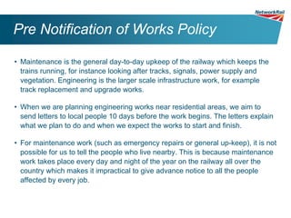 Pre Notification of Works Policy

• Maintenance is the general day-to-day upkeep of the railway which keeps the
  trains running, for instance looking after tracks, signals, power supply and
  vegetation. Engineering is the larger scale infrastructure work, for example
  track replacement and upgrade works.

• When we are planning engineering works near residential areas, we aim to
  send letters to local people 10 days before the work begins. The letters explain
  what we plan to do and when we expect the works to start and finish.

• For maintenance work (such as emergency repairs or general up-keep), it is not
  possible for us to tell the people who live nearby. This is because maintenance
  work takes place every day and night of the year on the railway all over the
  country which makes it impractical to give advance notice to all the people
  affected by every job.
 