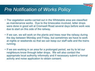 Pre Notification of Works Policy

• The vegetation works carried out in the Whitstable area are classified
  as maintenance works. Due to the timescales involved, letter drops
  were done in good will at Cromwell Road several days before work was
  due to start on this side of the railway.

• If we can, we will work on the plants and trees near the railway during
  the day between Monday and Friday, but sometimes we have to work
  at nights or weekends so that we can keep our staff safe and the trains
  running.

• If we are working in an area for a prolonged period, we try to let our
  neighbours know through letter drops. We will also contact the
  appropriate local authority informally and if necessary submit a formal
  activity and noise application to obtain consent.
 