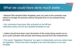 What we could have done much better…

• Network Rail standard letter templates were not used as the contractor was
asked to manage this process without full guide lines on our process being
provided.

• Our contractors have been fully re-briefed on the NR pre-
notification policy and the new updated templates to use.


• Letters should have been more descriptive of the works being carried out so
as to avoid confusion that all trees were being removed from the embankment.

• The words “Vegetation Clearance” are open to interpretation and very rarely mean
all vegetation. These have been changed to be more descriptive on our new
template.
 