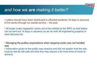 and how we are making it better?

• Letters should have been distributed to affected residents 10 days in advance
of the works through our postal service – Via post.

• All larger scale vegetation works are to be notified to the MPC so that letters
can be sent out 14 days in advance as we do with all engineering projects or
road closures etc.


• Managing the publics expectations when stopping works was not handled
well.
• Information given to the public was reactive and did not explain that the site
must by law be left safe and that this may require a bit more time of noise to
achieve.
 