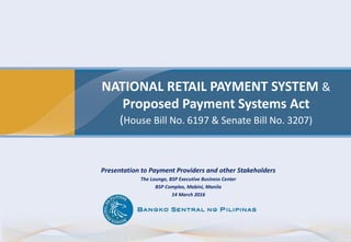 NATIONAL RETAIL PAYMENT SYSTEM &
Proposed Payment Systems Act
(House Bill No. 6197 & Senate Bill No. 3207)
Presentation to Payment Providers and other Stakeholders
The Lounge, BSP Executive Business Center
BSP Complex, Mabini, Manila
14 March 2016
 