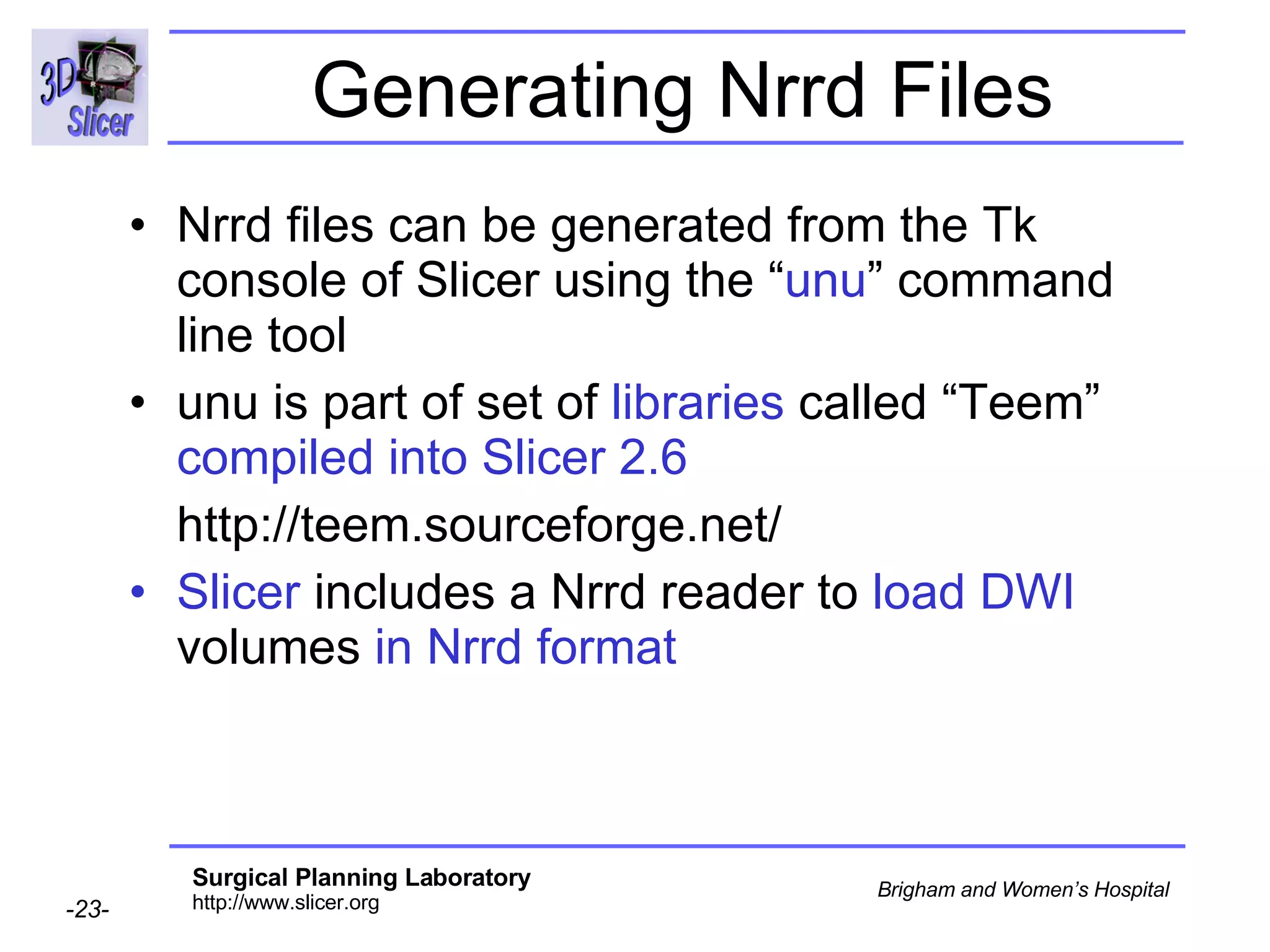 Generating Nrrd Files Nrrd files can be generated from the Tk console of Slicer using the “ unu ” command line tool  unu is part of set of  libraries  called “Teem”  compiled into Slicer 2.6 http://teem.sourceforge.net/ Slicer  includes a Nrrd reader to  load DWI  volumes  in Nrrd format 