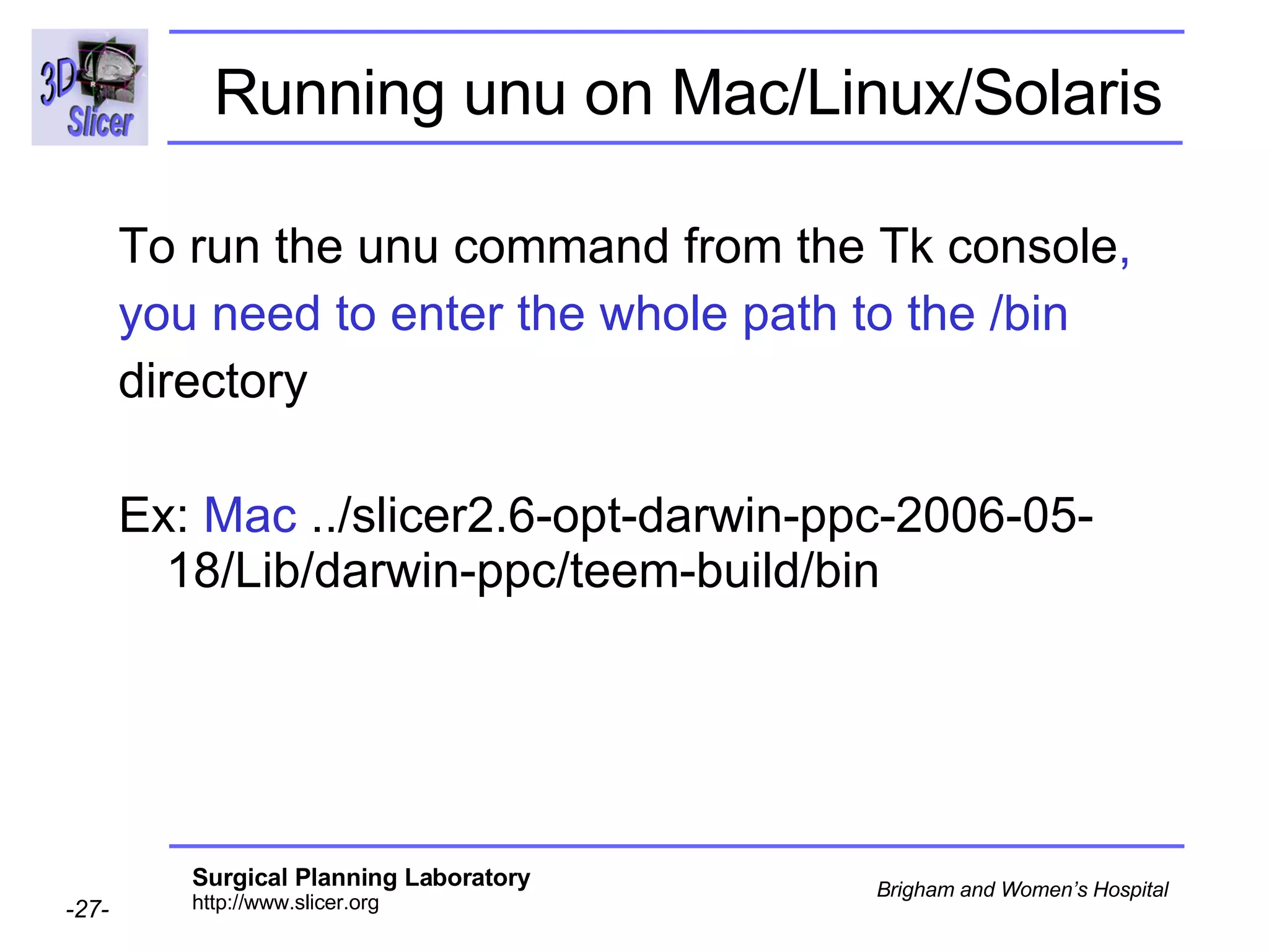 Running unu on Mac/Linux/Solaris   To run the unu command from the Tk console , you need to enter the whole path to the /bin directory  Ex:  Mac  ../slicer2.6-opt-darwin-ppc-2006-05-18/Lib/darwin-ppc/teem-build/bin 