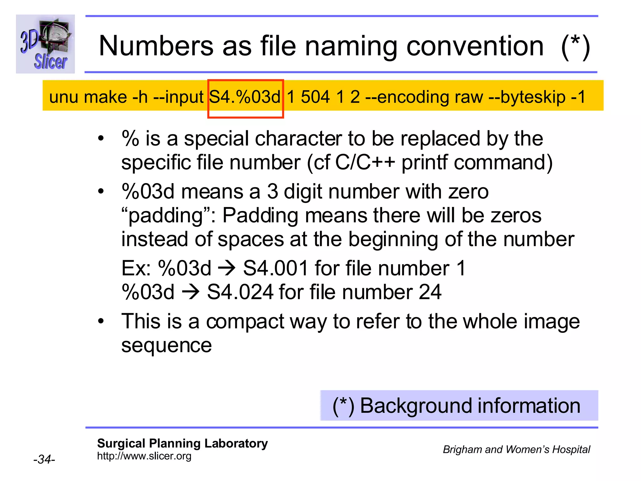 Numbers as file naming convention  (*) % is a special character to be replaced by the specific file number (cf C/C++ printf command) %03d means a 3 digit number with zero “padding”: Padding means there will be zeros instead of spaces at the beginning of the number Ex: %03d    S4.001 for file number 1 %03d    S4.024 for file number 24 This is a compact way to refer to the whole image sequence (*) Background information  unu make -h --input S4.%03d 1 504 1 2 --encoding raw  --byteskip -1   