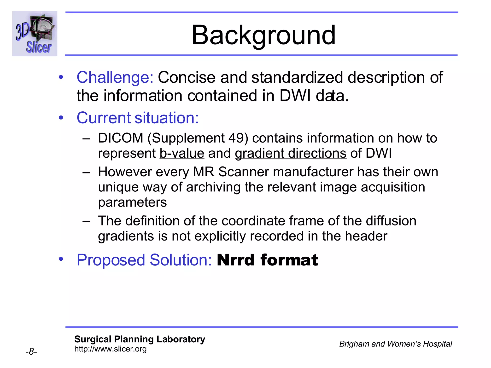 Background Challenge:  Concise and standardized description of the information contained in DWI data.  Current situation:  DICOM (Supplement 49) contains information on how to represent  b-value  and  gradient directions  of DWI However every MR Scanner manufacturer has their own unique way of archiving the relevant image acquisition parameters The definition of the coordinate frame of the diffusion gradients is not explicitly recorded in the header Proposed Solution:   Nrrd format   