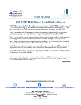 NEWS RELEASE

                   GTA REALTORS® Report Rental Market Figures

      TORONTO, January 19, 2011 ‐ From September until the end of 2010, TREB Members reported
      4,920 rental transactions for condominium apartments and townhouses, representing a 27 per
      cent increase from the 3,859 transactions recorded during the same time period in 2009.
      There were a total of 9,227 apartments and townhouses listed for rent during the reporting
      period, representing a 22 per cent increase compared to the last four months of 2009.
      There was substantial growth in condominium apartment completions in 2010, which explains
      the strong growth in the number listings that were available during the reporting period.1
      Many of the condominium apartments that were completed over the past year were owned by
      investors. Some of these investors chose to list their units for rent.
      While the number of units listed for rent increased strongly on the TorontoMLS® system, it is
      important to note that the number of rental transactions actually increased at a greater rate.
      The number of households signing lease agreements in the last four months of 2010 more than
      accounted for the increase in supply.

      1For an in-depth view of condominium apartment completions in 2010, for the GTA and constituent municipalities, consult the
      following report: CMHC, January 2011, “Housing Market Tables, Selected South Central Ontario” at http://www.cmhc-
      schl.gc.ca/odpub/esub/64679/64679_2011_M01.pdf .

                                                                                                                 CONTINUED…




                                       Get the latest news and information from TREB




www.twitter.com/TREB_Official          www.facebook.com/TorontoRealEstateBoard                   www.youtube.com/TREBChannel


                                                 For Media/Public Inquiries:
                                      Mary Gallagher, Senior Manager Media Relations
                                   Toronto Real Estate Board 1400 Don Mills Road Toronto
                                                         ON M3B 3N1
                                                   Office: (416) 443-8158
                                                 Email:maryg@trebnet.com
 