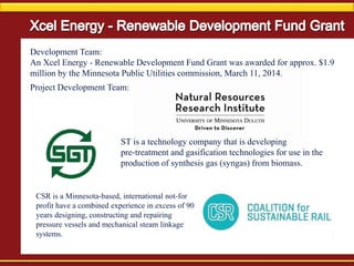 Development Team:
An Xcel Energy - Renewable Development Fund Grant was awarded for approx. $1.9
million by the Minnesota Public Utilities commission, March 11, 2014.
Project Development Team:
CSR is a Minnesota-based, international not-for
profit have a combined experience in excess of 90
years designing, constructing and repairing
pressure vessels and mechanical steam linkage
systems.
ST is a technology company that is developing
pre‐treatment and gasification technologies for use in the
production of synthesis gas (syngas) from biomass.
 