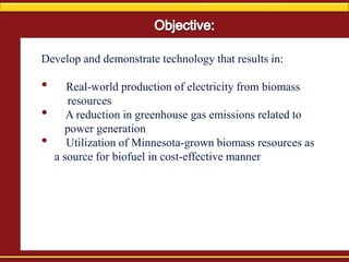 Develop and demonstrate technology that results in:
• Real-world production of electricity from biomass
resources
• A reduction in greenhouse gas emissions related to
power generation
• Utilization of Minnesota-grown biomass resources as
a source for biofuel in cost-effective manner
 