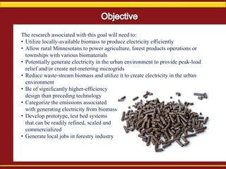The research associated with this goal will need to:
• Utilize locally-available biomass to produce electricity efficiently
• Allow rural Minnesotans to power agriculture, forest products operations or
townships with various biomaterials
• Potentially generate electricity in the urban environment to provide peak-load
relief and/or create net-metering microgrids
• Reduce waste-stream biomass and utilize it to create electricity in the urban
environment
• Be of significantly higher-efficiency
design than preceding technology
• Categorize the emissions associated
with generating electricity from biomass
• Develop prototype, test bed systems
that can be readily refined, scaled and
commercialized
• Generate local jobs in forestry industry
 