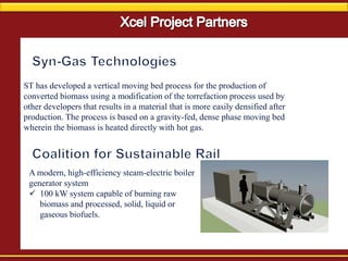 ST has developed a vertical moving bed process for the production of
converted biomass using a modification of the torrefaction process used by
other developers that results in a material that is more easily densified after
production. The process is based on a gravity-fed, dense phase moving bed
wherein the biomass is heated directly with hot gas.
A modern, high-efficiency steam-electric boiler
generator system
 100 kW system capable of burning raw
biomass and processed, solid, liquid or
gaseous biofuels.
 