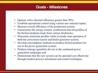 • Operate with a thermal efficiency greater than 90%;
• Establish operational control using various raw material inputs;
• Measure overall efficiency of the production system;
• Characterize the energy content, combustion and ash profiles of
the biofuel products made from various feedstocks;
• Determine emissions profiles while at steady-state operation of
both the conversion reactor and boiler-generator system;
• Develop consolidation methods to produce biofuel products for
use in the power generation system;
• Produce tonnage quantities for use in the continued power
generation campaigns and
• Demonstrate that the new system can be operated cost effectively
through modern process automation and control techniques.
 