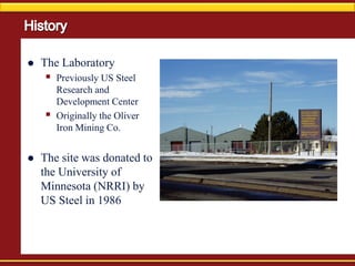  The Laboratory
 Previously US Steel
Research and
Development Center
 Originally the Oliver
Iron Mining Co.
 The site was donated to
the University of
Minnesota (NRRI) by
US Steel in 1986
 