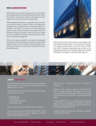 NRR partners with several private equity and institutional
firms allowing NRR to purchase REO portfolios from banks.
Since 1997, more than $1 billion of real estate has been
bought and sold through these funding sources.
NRR will assess the portfolio in usually less than two weeks
and be able to produce a letter of intent to purchase soon
thereafter. Upon acceptance from a financial institution, a
contract is submitted in a 48-hour time frame along with
earnest money. After final contracts are signed and title is
provided, closings can happen as fast as two-to-four weeks
from the acceptance of contract. All transactions are cash,
with no financing contingencies.
NRR, with its diverse portfolio of cash buyers, will evaluate
all properties. We’ve participated in broken new construction
projects, broken condo conversions, REO portfofios with a
wide range of asset mix to commercial properties that were
completely vacant.
NRR focuses on large metro areas around the globe, with
a particularly keen emphasis on the top 25 U.S. markets.
If an existing portfolio does not fit the criteria of NRR,
then NRR’s constantly expanding base, as well as our
additional extensive list of clientele, might also consider
the portfolio, contingent on the real estate asset mix.
REO ACQUISITIONS
JOINT VENTURES
Lending institutions often find our Joint Venture service to
be the perfect fit for the properties in their portfolios and the
goals they wish to attain.
Naturally, liquidating properties means a cost to the lender.
These costs can include:
�	Brokerage fees
�	Marketing fees
�	Construction/rehab fees
�	Management fees
A Joint Venture provides the ability to share those costs.
With a Joint Venture, National REO Relief (NRR) and the
lending partner split the costs (per agreement) and then
split the profits following the sale.
Think of it as a sharing of risk and a sharing of
opportunity.
Example: Lender hopes to realize $3 million from the
sale of a property portfolio. Due diligence and market
analysis performed by National REO Relief demonstrates
the current value of the portfolio to be approximately $2
million.
Lender and NRR enter into an agreement to share the
costs of rehab and management necessary to bring the
portfolio up to the anticipated $3 million value. When the
portfolio sells, profits are shared.
Analysis provided by NRR for Joint Ventures is unbiased
and strictly market driven.
According to a commissioned industry study by the National
Auctioneers Association, auctions are expected to account
for one-third of all real estate sales in the United States in
the coming years as consumers and sellers recognize the
distinct advantages of the auction method.
Institutional asset managers choose auctions because of
the enormous potential benefits:
�	 Accelerated marketing and sale ends the financial drain
of non-performing real estate holdings
�	 Relatively low cost of participation
�	 All marketing performed by the Brokerage
�	 Inspection staffing provided by the Brokerage
�	 Prospective buyers are pre-qualified and ready to
purchase, with no contingencies
�	 No negotiations following the close of auction
�	 Sales contracts handled by the Brokerage
National REO Relief and its affiliated auction brokerage
provide the following marketing services:
�	 Comprehensive, full service website with online
auction capability
�	 Expressway billboards
�	 Television and radio spots
�	 Selected print media ads
�	 Press releases
�	 Buyer education seminars
�	 And more
REAL ESTATE AUCTIONS
asset management
NRR has been involved in property management since 1997, handling
all aspects of commercial and residential real estate. We have serviced
the construction and property management of more than 4,000 units
that were converted from apartments to condominiums; the completion
of broken new construction units; and the management of condominium
associations in a number of cities. NRR has a full team of property
managers, leasing agents and construction workers able to handle any
size job in most large metro areas throughout the United States.
NRR allows the client to be fully engaged in the management process
by accessing updates through its website solely for clients. Our clients
get live up-to-the-minute progress simply by logging into the website and
retrieving the most updated news on their portfolio.
welcome to nrr
NRR provides solutions to lending institutions and other holders of REO properties. With foreclosures predicted to top 3.5 million
across the United States this year alone, National REO Relief has the ability to purchase, manage and/or sell foreclosed real
estate.
National REO Relief recognizes that the pace at which a bank implements solutions directly correlates to its ability to maximize
results.
Client Concerns: The NRR Solutions:
Non-Performing Assets: Too many delinquent assets on
a bank’s balance sheet can cause hassling audits and
higher fees. In addition, capital reserve off-sets reduce
the balance sheet and liquidity.
Purchase: NRR’s affiliate company United Real Estate
Holdings (UREH) is consistently looking for assets to add
to the company portfolio via private and institutional
funds. Since properties are purchased in bulk and paid
for in cash, this provides a very quick solution for financial
institutions.
Maintaining Assets: During the holding process a bank is
confronted with multiple management and construction
concerns that they are not equipped to handle internally.
Manage: NRR’s affiliate company RE Management can
provide management and construction services to in-
crease the value in the asset to be sold. Banks can enjoy
hiring one vendor for all aspects of their assets.
Liquidating Properties: The higher the level of volume of
distressed assets an institution is holding creates multiple
disposition requirements and individual tracking systems
that are cumbersome to manage.
Sell: NRR’s affiliate company, RealEstateAuctions.com
can liquidate all types of REOs quickly through the auction
method of marketing. Additionally, NRR has three special-
ized real estate brokerages to service REOs traditionally.
NRR provides a complimentary Portfolio Diagnostic Report that assesses the current condition of the assets to determine the most
effective exit strategy for the Bank Committee to consider.
This Consultative Approach ensures the bank receives multiple channels to maximize the return on its REO Assets.
REO
Assets
REO
Acquisitions
Real estate
auctions
full service
brokerage
joint
ventures
asset
management
540 N. Lake Shore Drive | Chicago, IL 60611 877-211-3100 | 877-627-5643 fax nationalreorelief.COM 540 N. Lake Shore Drive | Chicago, IL 60611 877-211-3100 | 877-627-5643 fax nationalreorelief.COM 877-211-3100 | 877-627-5643 fax nationalreorelief.COM
 