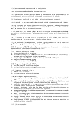 3.3 - Os representantes do empregador serão por este designados.
3.4 - Os representantes dos trabalhadores serão por estes eleitos.
3.4.1 - Os candidatos votados e não-eleitos deverão ser relacionados na ata de eleição e apuração, em
ordem decrescente de votos, possibilitando sua nomeação posterior, em caso de vacância.
3.5 - O mandato dos membros da CIPATR será de 2 dois anos, permitida uma recondução.
3.6 - Organizada a CIPATR, a mesma deverá ser registrada no órgão regional do Ministério do Trabalho.
3.6.1 - O registro será feito mediante requerimento ao Delegado Regional do Trabalho, acompanhado de
cópias das atas da eleição e da instalação e posse, contendo o calendário anual das reuniões ordinárias da
CIPATR, constando hora, dia, mês e local de realização.
3.7 - A eleição para o novo mandato da CIPATR deverá ser convocada pelo empregador, pelo menos 45
dias antes do término do mandato e realizada com antecedência mínima de 30 dias do término do
mandato.
3.8 - Os membros da CIPATR, eleitos e designados para um novo mandato, serão empossados
automaticamente no 1º (primeiro) dia após o término do mandato anterior.
3.9 - Os membros da CIPATR escolherão o presidente e o vice-presidente. Em caso de empate, terá
preferência o empregado com maior tempo de serviço no estabelecimento.
3.10 - O secretário da CIPATR será escolhido, em comum acordo, pelo presidente e vice-presidente,
podendo a escolha recair em pessoa não-integrante da CIPATR.
3.11 - Compete ao presidente da CIPATR:
a) convocar, coordenar e dirigir as reuniões;
b) encaminhar ao empregador, ao SEPATR e às entidades de classe dos trabalhadores as recomendações
aprovadas, bem como acompanhar as respectivas execuções;
c) designar grupos de trabalho para o estudo das causas dos acidentes do trabalho rural;
d) delegar tarefas aos membros da CIPATR;
e) coordenar todas as atividades da CIPATR.
3.12 - Compete ao vice-presidente da CIPATR:
a) exercer as atribuições que lhe forem delegadas;
b) substituir o presidente nos casos de impedimento eventual.
3.13 - Compete ao secretário da CIPATR:
a) elaborar as atas das reuniões;
b) exercer as atribuições que lhe forem delegadas.
3.14 - A CIPATR terá as seguintes atribuições:
a) manter registro, estudar e participar de estudos das causas e conseqüências dos acidentes do trabalho
rural;
b) propor a realização de inspeção nas instalações ou áreas de atividades do estabelecimento rural,
verificando as situações de riscos de acidentes e comunicando-as ao empregador;
c) estudar, por iniciativa própria ou por sugestão de outros trabalhadores, medidas de prevenção de
acidentes do trabalho, recomendando-as ao empregador;
d) promover a divulgação e zelar pela observância das NRR, de Normas Complementares, dos
regulamentos e das instruções de serviço emitidos pelo empregador;
e) promover atividades que visem a despertar o interesse dos trabalhadores pelos assuntos de prevenção
de acidentes do trabalho;
f) propor a realização de cursos e treinamentos que julgar necessários para melhorar o desenvolvimento
profissional dos trabalhadores;
g) elaborar o calendário anual de reuniões ordinárias, encaminhando-o ao órgão regional do Ministério
do Trabalho e à entidade de classe dos trabalhadores;
h) convocar pessoas no âmbito do estabelecimento rural, para tomada de informações por ocasião dos
estudos dos acidentes do trabalho.
3.15 - Cabe ao empregador:
 