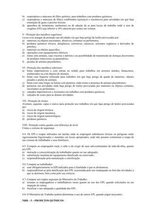 b) respiradores e máscaras de filtro químico, para trabalhos com produtos químicos;
c) respiradores e máscaras de filtros combinados (químicos e mecânicos) para atividades em que haja
emanação de gases e poeiras tóxicas;
d) aparelhos de isolamento, autônomos ou de adução de ar para locais de trabalho onde o teor de
oxigênio (O2) seja inferior a 18% (dezoito por cento) em volume.
V - Proteção dos membros superiores
Luvas e/ou mangas de proteção nas atividades em que haja perigo de lesões provocadas por:
a) materiais ou objetos escoriantes, abrasivos, cortantes ou perfurantes;
b) produtos químicos tóxicos, alergênicos, corrosivos, cáusticos, solventes orgânicos e derivados de
petróleo;
c) materiais ou objetos aquecidos;
d) operações com equipamentos elétricos;
e) tratos com animais, suas vísceras e detritos e na possibilidade de transmissão de doenças decorrentes
de produtos infecciosos ou parasitários;
f) picadas de animais peçonhentos.
VI - Proteção dos membros inferiores:
a) botas impermeáveis e com estrias no solado para trabalhos em terrenos úmidos, lamacentos,
encharcados ou com dejetos de animais;
b) botas com biqueira reforçada para trabalhos em que haja perigo de queda de materiais, objetos
pesados e pisões de animais;
c) botas com cano longo ou botina com perneira, onde exista a presença de animais peçonhentos;
d) perneiras em atividades onde haja perigo de lesões provocadas por materiais ou objetos cortantes,
escoriantes ou perfurantes;
e) calçados impermeáveis e resistentes em trabalhos com produtos químicos;
f) calçados de couro para as demais atividades.
VII - Proteção do tronco
Aventais, jaquetas, capas e outros para proteção nos trabalhos em que haja perigo de lesões provocadas
por:
a) riscos de origem térmica;
b) riscos de origem mecânica;
c) riscos de origem meteorológica;
d) produtos químicos.
VIII - Proteção contra quedas com diferença de nível
Cintas e correias de segurança.
4.4. Os EPI e roupas utilizados em tarefas onde se empregam substâncias tóxicas ou perigosas serão
rigorosamente higienizados e mantidos em locais apropriados, onde não possam contaminar a roupa de
uso comum do trabalhador e seus familiares.
4.5. Compete ao empregador rural, e cabe a ele exigir de seus sub-contratantes de mão-de-obra, quanto
aos EPI:
a) instrução e conscientização do trabalhador quanto ao uso adequado;
b) substituição imediata do equipamento danificado ou extraviado;
c) responsabilização pela manutenção e esterilização.
4.6. Compete ao trabalhador:
a) usar obrigatoriamente os EPI indicados para a finalidade a que se destinarem;
b) responsabilizar-se pela danificação dos EPI, ocasionada pelo uso inadequado ou fora das atividades a
que se destinam, bem como pelo seu extravio.
4.7. Compete aos órgãos regionais do Ministério do Trabalho:
a) orientar os empregadores e trabalhadores rurais quanto ao uso dos EPI, quando solicitados ou em
inspeção de rotina;
b) fiscalizar o uso adequado e qualidade dos EPI.
4.8. O Ministério do Trabalho poderá determinar o uso de outros EPI, quando julgar necessário.
NRR – 5 – PRODUTOS QUÍMICOS
 