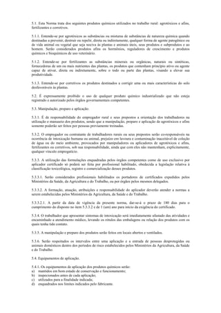 5.1. Esta Norma trata dos seguintes produtos químicos utilizados no trabalho rural: agrotóxicos e afins,
fertilizantes e corretivos.
5.1.1. Entende-se por agrotóxicos as substâncias ou misturas de substâncias de natureza química quando
destinadas a prevenir, destruir ou repelir, direta ou indiretamente, qualquer forma de agente patogênico ou
de vida animal ou vegetal que seja nociva às plantas e animais úteis, seus produtos e subprodutos e ao
homem. Serão considerados produtos afins os hormônios, reguladores de crescimento e produtos
químicos e bioquímicos de uso veterinário.
5.1.2. Entende-se por fertilizantes as substâncias minerais ou orgânicas, naturais ou sintéticas,
fornecedoras de um ou mais nutrientes das plantas, os produtos que contenham princípio ativo ou agente
capaz de ativar, direta ou indiretamente, sobre o todo ou parte das plantas, visando a elevar sua
produtividade.
5.1.3. Entende-se por corretivos os produtos destinados a corrigir uma ou mais características do solo
desfavoráveis às plantas.
5.2. É expressamente proibido o uso de qualquer produto químico industrializado que não esteja
registrado e autorizado pelos órgãos governamentais competentes.
5.3. Manipulação, preparo e aplicação.
5.3.1. É de responsabilidade do empregador rural e seus prepostos a orientação dos trabalhadores na
utilização e manuseio dos produtos, sendo que a manipulação, preparo e aplicação de agrotóxicos e afins
somente poderão ser feitos por pessoas previamente treinadas.
5.3.2. O empregador ou contratante de trabalhadores rurais ou seus prepostos serão co-responsáveis na
ocorrência de intoxicação humana ou animal, prejuízo em lavoura e contaminação inaceitável de coleção
de água ou do meio ambiente, provocados por manipuladores ou aplicadores de agrotóxicos e afins,
fertilizantes ou corretivos, sob sua responsabilidade, ainda que com eles não mantenham, explicitamente,
qualquer vínculo empregatício.
5.3.3. A utilização das formulações enquadradas pelos órgãos competentes como de uso exclusivo por
aplicador certificado só poderá ser feita por profissional habilitado, obedecida a legislação relativa à
classificação toxicológica, registro e comercialização desses produtos.
5.3.3.1. Serão considerados profissionais habilitados os portadores de certificados expedidos pelos
Ministérios da Saúde, da Agricultura e do Trabalho, ou por órgãos pelos mesmos delegados.
5.3.3.2. A formação, atuação, atribuições e responsabilidade do aplicador deverão atender a normas a
serem estabelecidas pelos Ministérios da Agricultura, da Saúde e do Trabalho.
5.3.3.2.1. A partir da data de vigência da presente norma, dar-se-á o prazo de 180 dias para o
cumprimento do disposto no item 5.3.3.2 e de 1 (um) ano para início da exigência do certificado.
5.3.4. O trabalhador que apresentar sintomas de intoxicação será imediatamente afastado das atividades e
encaminhado a atendimento médico, levando os rótulos das embalagens ou relação dos produtos com os
quais tenha tido contato.
5.3.5. A manipulação e preparo dos produtos serão feitos em locais abertos e ventilados.
5.3.6. Serão respeitados os intervalos entre uma aplicação e a entrada de pessoas desprotegidas ou
animais domésticos dentro dos períodos de risco estabelecidos pelos Ministérios da Agricultura, da Saúde
e do Trabalho.
5.4. Equipamentos de aplicação.
5.4.1. Os equipamentos de aplicação dos produtos químicos serão:
a) mantidos em bom estado de conservação e funcionamento;
b) inspecionados antes de cada aplicação;
c) utilizados para a finalidade indicada;
d) enquadrados nos limites indicados pelo fabricante.
 