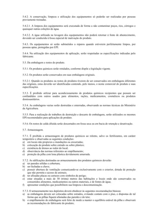 5.4.2. A conservação, limpeza e utilização dos equipamentos só poderão ser realizadas por pessoas
previamente treinadas.
5.4.2.1. A limpeza dos equipamentos será executada de forma a não contaminar poços, rios, córregos e
quaisquer outras coleções de água.
5.4.2.2. A água utilizada na lavagem dos equipamentos não poderá retornar à fonte de abastecimento,
devendo ser conduzida à fossa especial de inativação do produto.
5.4.3. Os equipamentos só serão submetidos a reparos quando estiverem perfeitamente limpos, por
pessoas aptas, protegidas por EPI.
5.4.4. Na utilização dos equipamentos de aplicação, serão respeitadas as especificações indicadas pelo
fabricante.
5.5. Da embalagem e restos do produto.
5.5.1. Os produtos químicos serão rotulados, conforme dispõe a legislação vigente.
5.5.2. Os produtos serão conservados em suas embalagens originais.
5.5.2.1. Quando os produtos ou restos de produtos tiverem de ser conservados em embalagens diferentes
das originais, estas deverão ser identificadas contendo, pelo menos, o nome comercial do produto e suas
especificações.
5.5.3. É proibido utilizar para acondicionamento de produtos químicos recipientes que possam ser
confundidos com outros usados para alimentos, rações, medicamentos, cosméticos ou produtos
domissanitários.
5.5.4. As embalagens vazias serão destruídas e enterradas, observando as normas técnicas do Ministério
da Agricultura.
5.5.5. Para a realização de trabalhos de destruição e descarte de embalagens, serão utilizados os mesmos
EPI recomendados para aplicações de produto.
5.5.6. Os restos de calda diluída serão descartados em fossa seca ou em bacia de retenção e desativação.
5.7. Armazenagem.
5.7.1. É proibida a armazenagem de produtos químicos ao relento, salvo os fertilizantes, em caráter
temporário e observadas as seguintes condições:
a) em locais não propícios a inundações ou enxurradas;
b) colocação do produto sobre estrado ou sobre plástico;
c) existência de drenos ao redor do local;
d) observância das normas referentes ao empilhamento;
e) proteção da pilha com lona plástica devidamente amarrada.
5.7.2. As edificações destinadas ao armazenamento dos produtos químicos deverão:
a) ter paredes sólidas e cobertura;
b) ser fechadas a chave;
c) possuir abertura de ventilação comunicando-se exclusivamente com o exterior, dotada de proteção
que não permita o acesso de animais;
d) ter afixadas placas ou cartazes com símbolos de perigo;
e) estar situadas a mais de 30 (trinta) metros das habitações e locais onde são conservados ou
consumidos alimentos, medicamentos ou outros materiais, e de fontes de água;
f) apresentar condições que possibilitem sua limpeza e descontaminação.
5.7.3. O armazenamento nos depósitos deverá obedecer às seguintes recomendações básicas:
a) as embalagens devem ser colocadas sobre estrados, evitando contato com o piso, e dispostas de tal
forma que as pilhas fiquem afastadas das paredes e do teto;
b) o empilhamento de embalagens será feito de modo a manter o equilíbrio estável da pilha e observará
as recomendações do fabricante do produto;
 