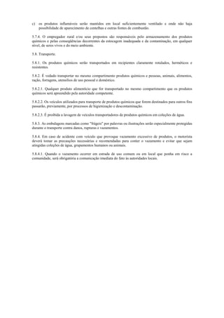 c) os produtos inflamáveis serão mantidos em local suficientemente ventilado e onde não haja
possibilidade de aparecimento de centelhas e outras fontes de combustão.
5.7.4. O empregador rural e/ou seus prepostos são responsáveis pelo armazenamento dos produtos
químicos e pelas conseqüências decorrentes da estocagem inadequada e da contaminação, em qualquer
nível, de seres vivos e do meio ambiente.
5.8. Transporte.
5.8.1. Os produtos químicos serão transportados em recipientes claramente rotulados, herméticos e
resistentes.
5.8.2. É vedado transportar no mesmo compartimento produtos químicos e pessoas, animais, alimentos,
ração, forragens, utensílios de uso pessoal e doméstico.
5.8.2.1. Qualquer produto alimentício que for transportado no mesmo compartimento que os produtos
químicos será apreendido pela autoridade competente.
5.8.2.2. Os veículos utilizados para transporte de produtos químicos que forem destinados para outros fins
passarão, previamente, por processos de higienização e descontaminação.
5.8.2.3. É proibida a lavagem de veículos transportadores de produtos químicos em coleções de água.
5.8.3. As embalagens marcadas como "frágeis" por palavras ou ilustrações serão especialmente protegidas
durante o transporte contra danos, rupturas e vazamentos.
5.8.4. Em caso de acidente com veículo que provoque vazamento excessivo de produtos, o motorista
deverá tomar as precauções necessárias e recomendadas para conter o vazamento e evitar que sejam
atingidas coleções de água, grupamentos humanos ou animais.
5.8.4.1. Quando o vazamento ocorrer em estrada de uso comum ou em local que ponha em risco a
comunidade, será obrigatória a comunicação imediata do fato às autoridades locais.
 