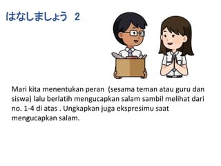 はなしましょう 2
Mari kita menentukan peran (sesama teman atau guru dan
siswa) lalu berlatih mengucapkan salam sambil melihat dari
no. 1-4 di atas . Ungkapkan juga ekspresimu saat
mengucapkan salam.
 