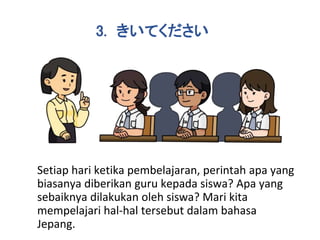 Setiap hari ketika pembelajaran, perintah apa yang
biasanya diberikan guru kepada siswa? Apa yang
sebaiknya dilakukan oleh siswa? Mari kita
mempelajari hal-hal tersebut dalam bahasa
Jepang.
3. きいてください
 