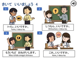 13
きいて いいましょう 4
1 2
3 4
トイレ、いいですか。
Toire, ii desu ka.
しつもん、いいですか。
Shitsumon, ii desu ka.
もういちど おねがいします。
Mou ichido onegai shimasu.
これ、いいですか。
Kore, ii desu ka.
 