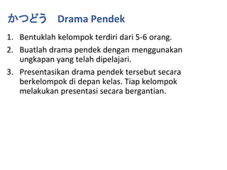 1. Bentuklah kelompok terdiri dari 5-6 orang.
2. Buatlah drama pendek dengan menggunakan
ungkapan yang telah dipelajari.
3. Presentasikan drama pendek tersebut secara
berkelompok di depan kelas. Tiap kelompok
melakukan presentasi secara bergantian.
かつどう Drama Pendek
 