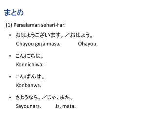 まとめ
(1) Persalaman sehari-hari
• おはようございます。／おはよう。
Ohayou gozaimasu. Ohayou.
• こんにちは。
Konnichiwa.
• こんばんは。
Konbanwa.
• さようなら。／じゃ、また。
Sayounara. Ja, mata.
 