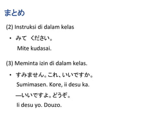 まとめ
(2) Instruksi di dalam kelas
• みて ください。
Mite kudasai.
(3) Meminta izin di dalam kelas.
• すみません。これ、いいですか。
Sumimasen. Kore, ii desu ka.
―いいですよ。どうぞ。
Ii desu yo. Douzo.
 