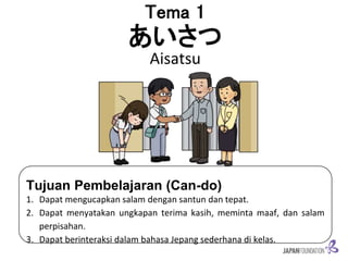 Tema 1
あいさつ
Aisatsu
Tujuan Pembelajaran (Can-do)
1. Dapat mengucapkan salam dengan santun dan tepat.
2. Dapat menyatakan ungkapan terima kasih, meminta maaf, dan salam
perpisahan.
3. Dapat berinteraksi dalam bahasa Jepang sederhana di kelas.
 