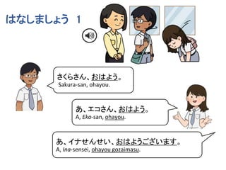 さくらさん、おはよう。
Sakura-san, ohayou.
あ、エコさん、おはよう。
A, Eko-san, ohayou.
はなしましょう 1
あ、イナせんせい、おはようございます。
A, Ina-sensei, ohayou gozaimasu.
 