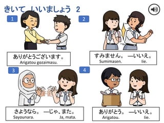 8
きいて いいましょう 2
1 2
3 4
ありがとうございます。
Arigatou gozaimasu.
すみません。 ―いいえ。
Sumimasen. Iie.
さようなら。 ―じゃ、また。
Sayounara. Ja, mata.
ありがとう。 ―いいえ。
Arigatou. Iie.
 