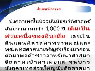 ประเทศบังคลา๶ทศ
บังกลาเทศในปัจจุบันมีประวัติศาสตร ์
อันยาวนานกว่า 1,000 ปี เดิมเป็ น
ส่วนหนึ่งของอินเดีย เคยเป็ น
ดิน แ ด น ที่ศ า ส น า พ ร า ห ม ณ์แ ล ะ
พระพุทธศาสนาเจริญรุ่งเรืองมาก่อน
ต่อมาพ่อค้าชาวอาหรับนาศาสนา
อิ ส ล า ม เ ข้า ม า เ ผ ย แ ผ่ จ น ช า ว
บังกลาเทศส่วนใหญ่นับถือศาสนา
 