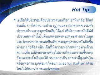 Hot Tip
 เอเชียใต้ประกอบด้วยประเทศบนเทือกเขาหิมาลัย ได้แก่
อินเดีย ปากีสถาน เนปาล ภูฏานและบังกลาเทศ รวมทั้ง
ประเทศในมหาสมุทรอินเดีย ได้แก่ ศรีลังกาและมัลดีฟส์
ประเทศเหล่านี้เป็นต้นแหล่งแห่งพระพุทธศาสนาในยุค
แรก โดยเฉพาะประเทศอินเดีย พระพุทธศาสนาบังเกิดขึ้น
ท่ามกลางสังคมอินเดียที่มีความหลากหลายทางด้าน
ความเชื่อ แต่ด้วยเวลาเพียงไม่นานก็สยบความเชื่อและ
วัฒนธรรมดั้งเดิมลงได้ จนกลายเป็นศาสนาที่สูงเด่นใน
ครั้งพุทธกาล ยุคต่อมาก็ค่อยๆ แผ่ขยายผ่านเส้นทางสาย
ไหมไปยังนานาประเทศโดยรอบ
 