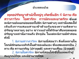 ประเทศ๶Ȩาล
พุทธปรัชญาสานักใหญ่ๆ เกิดขึ้นอีก 4 นิกาย คือ
สวาภาวิภะ ไอศวริกะ การมิกะและยาตริกะ ซึ่งแต่
ละนิกายยังแยกย่อยออกไปอีก นิกายต่างๆ เหล่านี้แสดงให้
เห็นถึงการผสมผสานเข้าด้วยกันของความคิดทาง
ปรัชญาหลายๆ อย่าง ชาวเนปาลได้รักษาสืบทอดพุทธ
ปรัชญาเหล่านี้มาจนถึง ปัจจุบัน ในแต่ละนิกายมีคาสอน
ดังนี้
1. นิกายสวาภาวิภะ นิกายนี้สอนว่า สิ่งทั้งหลายใน
โลกมีลักษณะแท้จริงในตัวของมันเอง ซึ่งแสดงออกเป็ น 2
ทาง คือ ความเจริญ (ปฺรวฺฤตฺติ) และความเสื่อม (นิวฺฤตฺติ)
2. นิกายไอศวริกะ นิกายนี้สอนให้เชื่อในเทพเจ้าผู้
สมบูรณ์ที่สุด และมีอานาจที่สุด
 